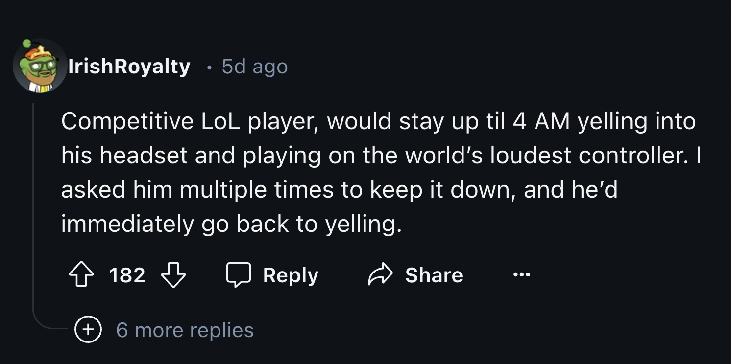 number - . IrishRoyalty 5d ago Competitive LoL player, would stay up til 4 Am yelling into his headset and playing on the world's loudest controller. I asked him multiple times to keep it down, and he'd immediately go back to yelling. 182 6 more replies